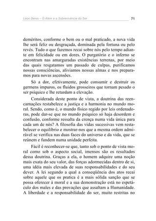 Léon Denis – O Além e a Sobrevivência do Ser 71
deméritos, conforme o bem ou o mal praticado, a nova vida
lhe será feliz ou desgraçada, dominada pela fortuna ou pelo
revés. Tudo o que fazemos recai sobre nós pelo tempo adian-
te em felicidade ou em dores. O purgatório e o inferno se
encontram nas amarguradas existências terrenas, por meio
das quais resgatamos um passado de culpas, purificamos
nossas consciências, aliviamos nossas almas e nos prepara-
mos para novas ascensões.
Só a dor, efetivamente, pode consumir e destruir os
germens impuros, os fluidos grosseiros que tornam pesado o
ser psíquico e lhe retardam a elevação.
Considerada deste ponto de vista, a doutrina das reen-
carnações restabelece a justiça e a harmonia no mundo mo-
ral. Sendo, como é, o mundo físico regido por leis ordenado-
ras, pode dar-se que no mundo psíquico só haja desordem e
confusão, conforme ressalta da crença numa vida única para
cada um de nós? A filosofia das vidas sucessivas vem resta-
belecer o equilíbrio e mostrar-nos que a mesma ordem admi-
rável se verifica nas duas faces do universo e da vida, que se
reúnem e fundem numa unidade perfeita.
Fácil é reconhecer-se que, tanto sob o ponto de vista mo-
ral como sob o aspecto social, imensos são os resultados
dessa doutrina. Graças a ela, o homem adquire uma noção
mais exata do seu valor, das forças adormecidas dentro de si,
uma idéia mais elevada de suas responsabilidades e do seu
dever. A lei segundo a qual a conseqüência dos atos recai
sobre aquele que os pratica é a mais sólida sanção que se
possa oferecer à moral e a sua demonstração está no espetá-
culo dos males e das provações que assaltam a Humanidade.
A liberdade e a responsabilidade do ser, muito restritas no
 