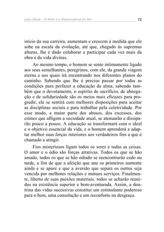 Léon Denis – O Além e a Sobrevivência do Ser 72
início da sua carreira, aumentam e crescem à medida que ele
sobe na escala da evolução, até que, chegado ás supremas
alturas, lhe é dado colaborar e participar cada vez mais da
obra e da vida divinas.
Ao mesmo tempo, o homem se sente intimamente ligado
aos seus semelhantes, peregrinos, com ele, da grande viagem
eterna e aos quais irá encontrando nos diferentes planos do
caminho. Sabendo que lhe é preciso passar por todas as
condições para perfazer a educação da alma, sabendo tam-
bém que o devotamento, o espírito de sacrifício, de abnega-
ção e de solidariedade são os meios mais eficazes para pro-
gredir, ele se sentirá com melhores disposições para aceitar
as disciplinas sociais e para trabalhar pela coletividade. Por
esse modo, a maior parte dos abusos, dos excessos, dos
crimes que afligem a sociedade atual, se atenuarão e dissipa-
rão pouco a pouco. A educação se transformará com o ideal
e o objetivo essencial da vida, e o homem aprenderá a adap-
tar melhor suas forças interiores aos verdadeiros fins a que é
chamado a atingir.
Fios misteriosos ligam todos os seres e todas as coisas.
O amor e o ódio são forças atrativas. Todos os que se hão
amado, todos os que se hão odiado se reencontrarão cedo ou
tarde, a fim de que a afeição que une os primeiros aumente
ainda e se apure e que a aversão que separa os outros seja
vencida por melhores relações e mútuos serviços. Finalmen-
te, liberto de suas paixões materiais, todos se acharão reuni-
dos na existência superior e bem-aventurada. Assim, a dou-
trina das vidas sucessivas constitui um estimulante poderoso
para o bem, uma consolação e um reconforto na desgraça.
 