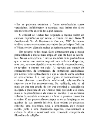 Léon Denis – O Além e a Sobrevivência do Ser 74
vidas se puderam examinar e foram reconhecidas como
verdadeiras. Infelizmente, a natureza toda íntima dos fatos
não me consente entregá-los à publicidade.
O coronel de Rochas fez, seguindo a mesma ordem de
estudos, experiências que relatei e resumi em meu livro O
Problema do Ser, do Destino e da Dor, cap. XIV. Acrescen-
tei-lhes outros testemunhos provindos dos príncipes Galitzin
e Wiszniewsky, além de muitos experimentadores espanhóis.
Em resumo, todos esses fatos demonstram que a nossa
personalidade é muito mais ampla do que até hoje se acredi-
tou. Nossa consciência e nossa memória têm profundezas
que se conservam mudas enquanto nos achamos despertos,
mas que, no sono hipnótico e no estado de desprendimento,
se revelam e entram em ação. Aí repousa um mundo de
conhecimentos, de lembranças, de impressões acumuladas
por nossas vidas antecedentes e que o véu da carne ocultou
ao renascermos. É a isso que alguns experimentadores e
críticos chamam consciência subliminal, subconsciência
superior ou o Ser subconsciente. Na realidade, não há aí
mais do que um estado do ser que constitui a consciência
integral, a plenitude do eu. Quanto mais profundo é o sono,
mais o desprendimento da alma se acentua e as camadas
veladas da memória começam a vibrar: o passado ressuscita
e revive. O ser pode então recompor as cenas longínquas, os
quadros da sua própria história. Essa ordem de pesquisas
constitui uma psicologia nova e amplificada, cujo estudo
atento, junto a uma observação rigorosa, revolucionará a
ciência da alma e ocasionará uma renovação completa da
filosofia e da religião.
 