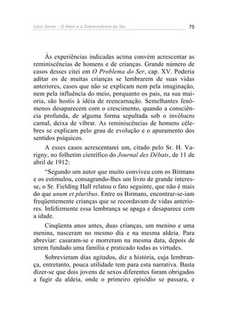 Léon Denis – O Além e a Sobrevivência do Ser 75
Às experiências indicadas acima convém acrescentar as
reminiscências de homens e de crianças. Grande número de
casos desses citei em O Problema do Ser, cap. XV. Poderia
aditar os de muitas crianças se lembrarem de suas vidas
anteriores, casos que não se explicam nem pela imaginação,
nem pela influência do meio, porquanto os pais, na sua mai-
oria, são hostis à idéia de reencarnação. Semelhantes fenô-
menos desaparecem com o crescimento, quando a consciên-
cia profunda, de alguma forma sepultada sob o invólucro
carnal, deixa de vibrar. As reminiscências de homens céle-
bres se explicam pelo grau de evolução e o apuramento dos
sentidos psíquicos.
A esses casos acrescentarei um, citado pelo Sr. H. Va-
rigny, no folhetim científico do Journal des Débats, de 11 de
abril de 1912:
“Segundo um autor que muito conviveu com os Birmans
e os estimulou, consagrando-lhes um livro de grande interes-
se, o Sr. Fielding Hall relatou o fato seguinte, que não é mais
do que unum et pluribus. Entre os Birmans, encontrar-se-iam
freqüentemente crianças que se recordavam de vidas anterio-
res. Infelizmente essa lembrança se apaga e desaparece com
a idade.
Cinqüenta anos antes, duas crianças, um menino e uma
menina, nasceram no mesmo dia e na mesma aldeia. Para
abreviar: casaram-se e morreram na mesma data, depois de
terem fundado uma família e praticado todas as virtudes.
Sobrevieram dias agitados, diz a história, cuja lembran-
ça, entretanto, pouca utilidade tem para esta narrativa. Basta
dizer-se que dois jovens de sexos diferentes foram obrigados
a fugir da aldeia, onde o primeiro episódio se passara, e
 