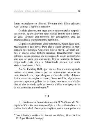 Léon Denis – O Além e a Sobrevivência do Ser 76
foram estabelecer-se alhures. Tiveram dois filhos gêmeos.
Aqui começa o segundo episódio.
Os dois gêmeos, em lugar de se tratarem pelos respecti-
vos nomes, se designavam pelos nomes (muito semelhantes)
do casal virtuoso que morrera; por conseguinte, uma das
crianças dava a outra um nome feminino.
Os pais se admiraram disso um pouco, porém logo com-
preenderam o que havia. Para eles o casal virtuoso se reen-
carnara nos meninos. Quiseram tirar a prova. Levaram am-
bos à aldeia onde tinham nascido. Reconheceram tudo:
estradas, casas, pessoas, até as roupas do casal, conservadas
sem que se saiba por que razão. Um se lembrou de haver
emprestado certa soma a determinada pessoa, que ainda
vivia e confirmou o fato.
Ao Sr. Fielding Hall, que viu os dois meninos quando
tinham seis anos, parecia que um apresentava aspecto um
tanto feminil: era o que abrigava a alma da mulher defunta.
Antes da reencarnação, viveram, dizem os dois, algum tem-
po sem corpo, nos galhos das árvores, mas suas reminiscên-
cias se vão tornando cada vez menos nítidas e se apagam: as
da vida anterior, naturalmente.26
III
1. Conforme o demonstramos em O Problema do Ser,
capítulo XV – Os meninos-prodígio e a hereditariedade –, o
caráter individual não se pode explicar unicamente pelas leis
26
Ver folhetim científico do Journal des Débats, 11 de abril de
1912, por Henri de Varigny.
 