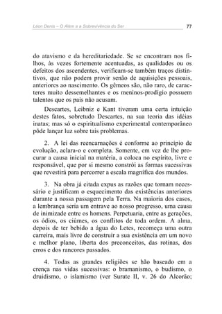Léon Denis – O Além e a Sobrevivência do Ser 77
do atavismo e da hereditariedade. Se se encontram nos fi-
lhos, às vezes fortemente acentuadas, as qualidades ou os
defeitos dos ascendentes, verificam-se também traços distin-
tivos, que não podem provir senão de aquisições pessoais,
anteriores ao nascimento. Os gêmeos são, não raro, de carac-
teres muito dessemelhantes e os meninos-prodígio possuem
talentos que os pais não acusam.
Descartes, Leibniz e Kant tiveram uma certa intuição
destes fatos, sobretudo Descartes, na sua teoria das idéias
inatas; mas só o espiritualismo experimental contemporâneo
pôde lançar luz sobre tais problemas.
2. A lei das reencarnações é conforme ao princípio de
evolução, aclara-o e completa. Somente, em vez de lhe pro-
curar a causa inicial na matéria, a coloca no espírito, livre e
responsável, que por si mesmo constrói as formas sucessivas
que revestirá para percorrer a escala magnífica dos mundos.
3. Na obra já citada expus as razões que tornam neces-
sário e justificam o esquecimento das existências anteriores
durante a nossa passagem pela Terra. Na maioria dos casos,
a lembrança seria um entrave ao nosso progresso, uma causa
de inimizade entre os homens. Perpetuaria, entre as gerações,
os ódios, os ciúmes, os conflitos de toda ordem. A alma,
depois de ter bebido a água do Letes, recomeça uma outra
carreira, mais livre de construir a sua existência em um novo
e melhor plano, liberta dos preconceitos, das rotinas, dos
erros e dos rancores passados.
4. Todas as grandes religiões se hão baseado em a
crença nas vidas sucessivas: o bramanismo, o budismo, o
druidismo, o islamismo (ver Surate II, v. 26 do Alcorão;
 