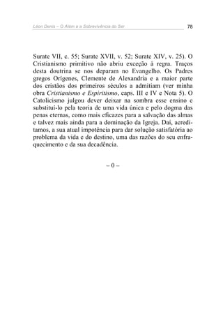 Léon Denis – O Além e a Sobrevivência do Ser 78
Surate VII, c. 55; Surate XVII, v. 52; Surate XIV, v. 25). O
Cristianismo primitivo não abriu exceção à regra. Traços
desta doutrina se nos deparam no Evangelho. Os Padres
gregos Orígenes, Clemente de Alexandria e a maior parte
dos cristãos dos primeiros séculos a admitiam (ver minha
obra Cristianismo e Espiritismo, caps. III e IV e Nota 5). O
Catolicismo julgou dever deixar na sombra esse ensino e
substituí-lo pela teoria de uma vida única e pelo dogma das
penas eternas, como mais eficazes para a salvação das almas
e talvez mais ainda para a dominação da Igreja. Daí, acredi-
tamos, a sua atual impotência para dar solução satisfatória ao
problema da vida e do destino, uma das razões do seu enfra-
quecimento e da sua decadência.
– 0 –
 