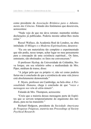 Léon Denis – O Além e a Sobrevivência do Ser 9
como presidente da Associação Britânica para o Adianta-
mento das Ciências. Falando dos fenômenos que descrevera,
acrescentou:
“Nada vejo de que me deva retratar; mantenho minhas
declarações já publicadas. Poderia mesmo aditar-lhes muita
coisa.”
Russel Wallace, da Academia Real de Londres, na obra
intitulada: O Milagre e o Moderno Espiritualismo, descreve:
“Eu era um materialista tão completo e experimentado
que não podia, nesse tempo, achar lugar no meu pensamento
para a concepção de uma existência espiritual... Os fatos,
entretanto, são obstinados: os fatos me convenceram."
O professor Hyslop, da Universidade de Colúmbia, No-
va Iorque, em seu relatório sobre a mediunidade de Mrs.
Piper, médium de transe, disse:
“A julgar pelo que eu próprio vi, não sei como poderia
furtar-me à conclusão de que a existência de uma vida futura
está absolutamente demonstrada.”
F. Myers, professor em Cambridge, na bela obra: A Per-
sonalidade Humana, chega à conclusão de que “vozes e
mensagens nos vêm de além-túmulo”.
Falando de Mrs. Thompson, acrescenta:
“Creio que a maioria dessas mensagens parte de Espíri-
tos que se servem temporariamente do organismo dos mé-
diuns, para no-las transmitir.”
Richard Hodgson, presidente da Sociedade Americana
de Pesquisas Psíquicas, escrevia nos Proceedings of Society
Psychical Research:
 