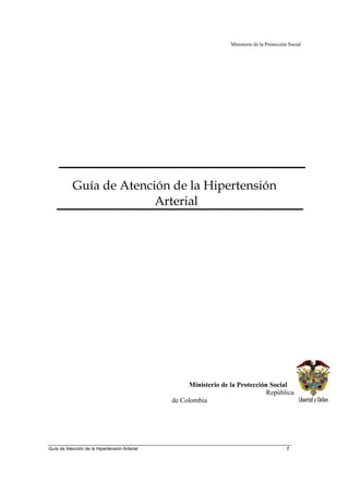 Ministerio de la Protección Social




           Guía de Atención de la Hipertensión
                         Arterial




                                                    Ministerio de la Protección Social
                                                                               República
                                               de Colombia




Guía de Atención de la Hipertensión Arterial                                                1
 