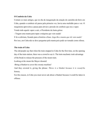 O Comboio da Cuba
Contam os mais antigos, que no dia da inauguração da estação do caminho-de-ferro em
Cuba, quando o comboio ali parou pela primeira vez, havia uma multidão para o ver. O
maquinista aproveitou a pausa para aliviar a pressão do comboio que era a vapor.
Vendo todo aquele vapor a sair, o Presidente da Junta gritou:
- Tragam uma manta para tapar a máquina que vem suada!
E lá a cobriram, ficando para a história a frase: Joga-lhe a manta que ele vem suado!
Por isso, em Cuba não se deve perguntar pela manta pois pode ser tomado como ofensa.


The train of Cuba
The old people say that when the train stopped in Cuba for the first time, on the opening
day of the train station, there was a crowd to see it. The train mechanic took advantage
of the break to release the pressure of the steam train.
Looking at the steam the Mayor shouted:
-Bring a blanket to cover this sweaty machine!
And they covered it, giving the phrase: Throw it a blanket because it is sweaty!to
history.
For this reason, in Cuba you must never ask about a blanket because it could be taken in
offense.
 