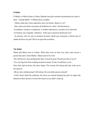 O Ballet

O Manel e a Maria foram a Lisboa. Quando iam pelo caminho encontraram um cartaz a
dizer ´´Grande Ballet”. O Manel disse à mulher:
- Maria, ainda não vimos nada disto, deve ser bonito. Queres ir ver?
-Sim, estou com dores nas pernas de andarmos às voltas. Até descansava…
Já sentados, começou o espetáculo. A mulher adormeceu e acordou só no intervalo.
-Ai homem, que vergonha. Adormeci. Achas que as pessoas deram por isso?
-As pessoas, não sei, mas as meninas do palco, desde que começaste a dormir que só
andam de bicos nos pés! Devia ser para não acordares.




The Ballet
Manel and Maria went to Lisbon. When they were on their way, they came across a
poster that said « Great Ballet». Manel said to his wife:
-We still haven’t seen anything like that, it must be good. Would you like to see it?
-Yes, my legs hurt from walking around so much. If only I could have a rest…
Once they had sat down, the show began. The woman fell asleep and only woke up in
the interval.
-Oh no, how embarrassing! I fell asleep. Do you think anyone noticed?
-I don’t know about the audience, but since you started sleeping the girls on stage only
danced on their tip-toes! It must have been so you didn’t wake up.
 