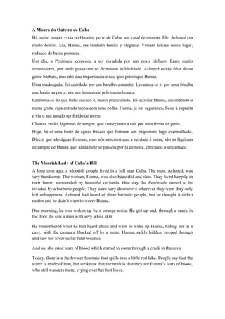 A Moura do Outeiro de Cuba
Há muito tempo, vivia no Outeiro, perto de Cuba, um casal de mouros. Ele, Achmed era
muito bonito. Ela, Hanna, era também bonita e elegante. Viviam felizes nesse lugar,
rodeado de belos pomares.
Um dia, a Península começou a ser invadida por um povo bárbaro. Eram muito
destruidores, por onde passavam só deixavam infelicidade. Achmed ouviu falar dessa
gente bárbara, mas não deu importância e não quis preocupar Hanna.
Uma madrugada, foi acordado por um barulho estranho. Levantou-se e, por uma frincha
que havia na porta, viu um homem de pele muito branca.
Lembrou-se do que tinha ouvido e, muito preocupado, foi acordar Hanna, escondendo-a
numa gruta, cuja entrada tapou com uma pedra. Hanna, já em segurança, ficou à espreita
e viu o seu amado ser ferido de morte.
Chorou, então, lágrimas de sangue, que começaram a sair por uma fresta da gruta.
Hoje, há aí uma fonte de águas frescas que formam um pequenino lago avermelhado.
Dizem que são águas ferrosas, mas nós sabemos que a verdade é outra, são as lágrimas
de sangue de Hanna que, ainda hoje se passeia por lá de noite, chorando o seu amado.


The Moorish Lady of Cuba’s Hill
A long time ago, a Moorish couple lived in a hill near Cuba. The man, Achmed, was
very handsome. The woman, Hanna, was also beautiful and slim. They lived happily in
their home, surrounded by beautiful orchards. One day the Península started to be
invaded by a barbaric people. They were very destructive wherever they went they only
left unhappiness. Achmed had heard of these barbaric people, but he thought it didn’t
matter and he didn’t want to worry Hanna.

One morning, he was woken up by a strange noise. He got up and, through a crack in
the door, he saw a man with very white skin.

He remembered what he had heard about and went to wake up Hanna, hiding her in a
cave, with the entrance blocked off by a stone. Hanna, safely hidden, peeped through
and saw her lover suffer fatal wounds.

And so, she cried tears of blood which started to come through a crack in the cave.

Today, there is a freshwater fountain that spills into a little red lake. People say that the
water is made of iron, but we know that the truth is that they are Hanna’s tears of blood,
who still wanders there, crying over her lost lover.
 