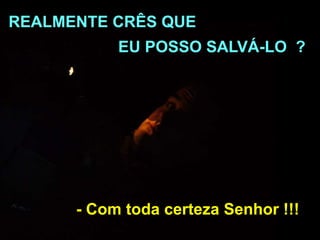 - Com toda certeza Senhor !!!
REALMENTE CRÊS QUE
EU POSSO SALVÁ-LO ?
 