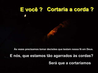 E você ?
Às vezes precisamos tomar decisões que testam nossa fé em Deus.
E nós, que estamos tão agarrados às cordas?
Será que a cortaríamos?
Cortaria a corda ?
 