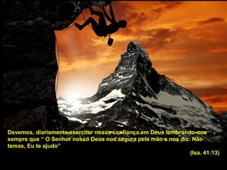 Devemos, diariamente exercitar nossa confiança em Deus lembrando-nos
sempre que “ O Senhor nosso Deus nos segura pela mão e nos diz: Não
temas, Eu te ajudo”
(Isa. 41:13)
 
