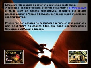 Este é um fato recente e posterior à existência deste texto.
A aplicação da lição foi literal segundo o evangelho (S. Mateus 18, 9)
e muito além de nossas expectativas, enquanto que muitas
pessoas perdem a Vida e a Salvação por coisas muito mais banais
e insignificantes.
Porque não são capazes de desapegar e renunciar seus pecados e
nem do dinheiro ou objetos fúteis que nada significam para a
Salvação, a VIDA e a Felicidade.
 