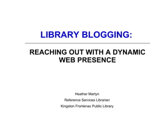 LIBRARY BLOGGING:   REACHING OUT WITH A DYNAMIC WEB PRESENCE Heather Martyn Reference Services Librarian Kingston Frontenac Public Library 