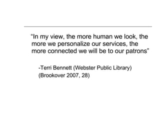 “ In my view, the more human we look, the more we personalize our services, the more connected we will be to our patrons” -Terri Bennett (Webster Public Library) (Brookover 2007, 28) 