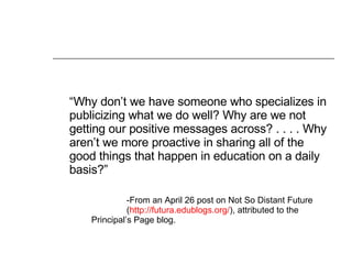 “ Why don’t we have someone who specializes in publicizing what we do well? Why are we not getting our positive messages across? . . . . Why aren’t we more proactive in sharing all of the good things that happen in education on a daily basis?”  -From an April 26 post on Not So Distant Future  ( http://futura.edublogs.org/ ), attributed to the  Principal’s Page blog. 