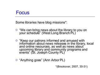 Focus Some libraries have blog missions*: “ We can bring news about the library to you on your schedule” (West Long Branch PL) “ Keep our patrons informed and amused with information about news releases in the library, local and online resources, as well as news about upcoming library and community programs and events” (St. Joseph County PL) “ Anything goes” (Ann Arbor PL) *(Brookover, 2007, 30-31) 