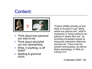 Content: Think about how personal you want to be. Think about who/what you are representing. What, if anything, is off limits? Spelling & grammar count. “ Farkas (2006) reminds us that there is no point in just “being where our patrons are”; what is necessary is “being useful to our patrons in where they are”, by providing immediate access to resources interactive reference services etc. There must be content and purpose, as well as flashy technology, in Web (or Library) 2.0.” -In Bawden (2007, 16) 