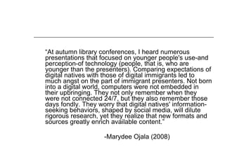 “ At autumn library conferences, I heard numerous presentations that focused on younger people's use-and perception-of technology (people, that is, who are younger than the presenters). Comparing expectations of digital natives with those of digital immigrants led to much angst on the part of immigrant presenters. Not born into a digital world, computers were not embedded in their upbringing. They not only remember when they were not connected 24/7, but they also remember those days fondly. They worry that digital natives' information-seeking behaviors, shaped by social media, will dilute rigorous research, yet they realize that new formats and sources greatly enrich available content.”  -Marydee Ojala (2008) 