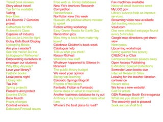 Travel book reviews Story about travel Tax forms available Voting New titles Life Science 7 Genetics project Cathedrals for Mrs. Rutowski’s Class Captains of Industry Del.icio.us Links for April Gutsy Girls Book Display Upcoming Books Are you a reader? See the movie! Do the bibliography! Refworks! Empowering ourselves to empower our students Why Blog Anyway? Love your library? Fashion books Local poets night Library wiki Tax info Spring projects Preserve and protect Express DVDs Book launch  Hours changes Contest winners Database/Firewall issues Free web vs. library databases New York Archives Research Competition Randomness Nonfiction new this week Russian UN political affairs minister to speak Fiction writing workshop Easy Green Reads for Earth Day Renovation pics Miss Amy is back from maternity leave! Celebrate Children’s book week Catalogue help Tell us what you think! Rotary RibFest Welcome new staff Whatever happened to Silence in libraries? The public library budget We need your opinion Spring into learning Colorado Springs blogroll Friends of the library Fantastic Fiction is Fantastic Some ideas on what to read next…. Another business database to try out A library in my hometown made what I am Where’s the best place to read? Fax machines available National small business week MyLOC.gov Library surveys help us improve services Streaming video now available Job hunting resources Vault.com One new infected webpage found every 5 minutes Google map directions get street view New books Upcoming workshops Spring quarter has sprung CRUNCH or Click Cartoonist Bierman passes away Open Access Publishing Exhibition: Special Collections Semester Loan books due Internet Research Sites Leaving for the teacher-librarian conference Recent news We have a new website! Call for artists GSA Marriage Booth Extravaganza What are you afraid of? The creativity god is pleased Seek and ye shall find 