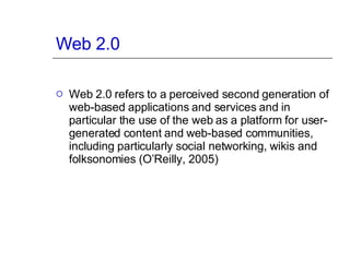 Web 2.0 Web 2.0 refers to a perceived second generation of web-based applications and services and in particular the use of the web as a platform for user-generated content and web-based communities, including particularly social networking, wikis and folksonomies (O’Reilly, 2005)  