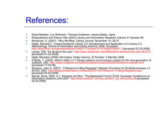 References: David Bawden, Lyn Robinson, Theresa Anderson, Jessica Bates, Ugne Rutkauskiene and Polona Vilar (2007) Library and Information Research Volume 31 Number 99 Brookover, S. (2007). “Why We Blog”  Library Journal , November 15, 28-31.  Habib, Michael C. Toward Academic Library 2.0: Development and Application of a Library 2.0 Methodology. School of Information and Library Science, 2006. Accessed:  http://www.flickr.com/photos/habibmi/318027173/in/set-72157594247454511/  [accessed 02.05.2008] Landis, Cliff. “It’s all about the user”:  http://www.slideshare.net/clifflandis/its-all-about-the-user-381272  [accessed 01.05.2008] Ojala, Marydee (2008)  Information Today  Volume: 32 Number: 2 Mar/Apr 2008 O’Reilly, T. (2005).  What is Web 2.0 ? Design patterns and business models for the next generation of software . URL:  http://www.oreillynet.com/pub/a/oreilly/tim/news/2005/09/30/what-is-web-20.html   [accessed 17.04.08]  Simpson, John A. (2007). “3 Reasons to Blog Regularly” Website Promotion for Small Businesses v.2 28 Oct. 2007:  http://blogs.johnasimpson.com/post/2007/10/3-Reasons-To-Blog-Regularly.aspx  [accessed 05.05.2008] Spivak, Nova, 2004, in J. Schwartz da Silva  “The Networked Future” ECIS- European Conference on Information Systems June 2007:  http://www.ecis2007.ch/mod_docs/K1_da_Silva.pdf p.29  [accessed 02.05.2008] 