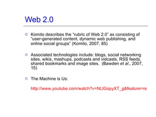 Web 2.0 Komito describes the “rubric of Web 2.0” as consisting of “user-generated content, dynamic web publishing, and online social groups” (Komito, 2007, 85)   Associated technologies include: blogs, social networking sites, wikis, mashups, podcasts and vidcasts, RSS feeds, shared bookmarks and image sites.  (Bawden  et al ., 2007, 15) The Machine is Us:  http://www.youtube.com/watch?v=NLlGopyXT_g&feature=related   