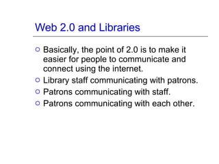 Web 2.0 and Libraries Basically, the point of 2.0 is to make it easier for people to communicate and connect using the internet. Library staff communicating with patrons. Patrons communicating with staff. Patrons communicating with each other. 