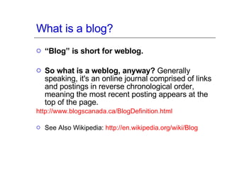 What is a blog? “ Blog” is short for weblog. So what is a weblog, anyway?  Generally speaking, it's an online journal comprised of links and postings in reverse chronological order, meaning the most recent posting appears at the top of the page.  http:// www.blogscanada.ca/BlogDefinition.html See Also Wikipedia:  http:// en.wikipedia.org /wiki/Blog 