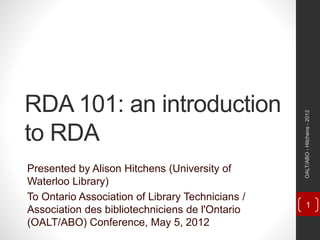 RDA 101: an introduction
to RDA
Presented by Alison Hitchens (University of
Waterloo Library)
To Ontario Association of Library Technicians /
Association des bibliotechniciens de l'Ontario
(OALT/ABO) Conference, May 5, 2012
OALT/ABO-Hitchens-2012
1
 