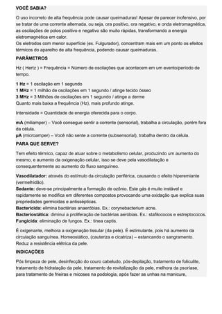 VOCÊ SABIA? O uso incorreto de alta frequência pode causar queimaduras! Apesar de parecer inofensivo, por se tratar de uma corrente alternada, ou seja, ora positivo, ora negativo, e onda eletromagnética, as oscilações de polos positivo e negativo são muito rápidas, transformando a energia eletromagnética em calor. Os eletrodos com menor superfície (ex. Fulgurador), concentram mais em um ponto os efeitos térmicos do aparelho de alta frequência, podendo causar queimaduras. PARÂMETROS Hz ( Hertz ) = Frequência = Número de oscilações que acontecem em um evento/período de tempo. 1 Hz = 1 oscilação em 1 segundo 1 MHz = 1 milhão de oscilações em 1 segundo / atinge tecido ósseo 3 MHz = 3 Milhões de oscilações em 1 segundo / atinge a derme Quanto mais baixa a frequência (Hz), mais profundo atinge. Intensidade = Quantidade de energia oferecida para o corpo. mA (miliamper) – Você consegue sentir a corrente (sensorial), trabalha a circulação, porém fora da célula. μA (microamper) – Você não sente a corrente (subsensorial), trabalha dentro da célula. PARA QUE SERVE? Tem efeito térmico, capaz de atuar sobre o metabolismo celular, produzindo um aumento do mesmo, e aumento da oxigenação celular, isso se deve pela vasodilatação e consequentemente ao aumento do fluxo sanguíneo. Vasodilatador: através do estímulo da circulação periférica, causando o efeito hiperemiante (vermelhidão). Sedante: deve-se principalmente a formação de ozônio. Este gás é muito instável e rapidamente se modifica em diferentes compostos provocando uma oxidação que explica suas propriedades germicidas e antissépticas. Bactericida: elimina bactérias anaeróbias. Ex.: corynebacterium acne. Bacteriostática: diminui a proliferação de bactérias aeróbias. Ex.: stafilococos e estreptococos. Fungicida: eliminação de fungos. Ex.: tinea captis. É oxigenante, melhora a oxigenação tissular (da pele). É estimulante, pois há aumento da circulação sanguínea. Homeostático, (cauteriza e cicatriza) – estancando o sangramento. Reduz a resistência elétrica da pele. INDICAÇÕES Pós limpeza de pele, desinfecção do couro cabeludo, pós-depilação, tratamento de foliculite, tratamento de hidratação da pele, tratamento de revitalização da pele, melhora da psoríase, para tratamento de frieiras e micoses na podologia, após fazer as unhas na manicure,  