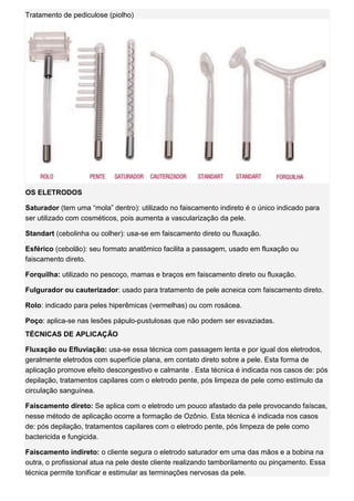 Tratamento de pediculose (piolho) OS ELETRODOS Saturador (tem uma “mola” dentro): utilizado no faiscamento indireto é o único indicado para ser utilizado com cosméticos, pois aumenta a vascularização da pele. Standart (cebolinha ou colher): usa-se em faiscamento direto ou fluxação. Esférico (cebolão): seu formato anatômico facilita a passagem, usado em fluxação ou faiscamento direto. Forquilha: utilizado no pescoço, mamas e braços em faiscamento direto ou fluxação. Fulgurador ou cauterizador: usado para tratamento de pele acneica com faiscamento direto. Rolo: indicado para peles hiperêmicas (vermelhas) ou com rosácea. Poço: aplica-se nas lesões pápulo-pustulosas que não podem ser esvaziadas. TÉCNICAS DE APLICAÇÃO Fluxação ou Efluviação: usa-se essa técnica com passagem lenta e por igual dos eletrodos, geralmente eletrodos com superfície plana, em contato direto sobre a pele. Esta forma de aplicação promove efeito descongestivo e calmante . Esta técnica é indicada nos casos de: pós depilação, tratamentos capilares com o eletrodo pente, pós limpeza de pele como estímulo da circulação sanguínea. Faiscamento direto: Se aplica com o eletrodo um pouco afastado da pele provocando faíscas, nesse método de aplicação ocorre a formação de Ozônio. Esta técnica é indicada nos casos de: pós depilação, tratamentos capilares com o eletrodo pente, pós limpeza de pele como bactericida e fungicida. Faiscamento indireto: o cliente segura o eletrodo saturador em uma das mãos e a bobina na outra, o profissional atua na pele deste cliente realizando tamborilamento ou pinçamento. Essa técnica permite tonificar e estimular as terminações nervosas da pele.  
