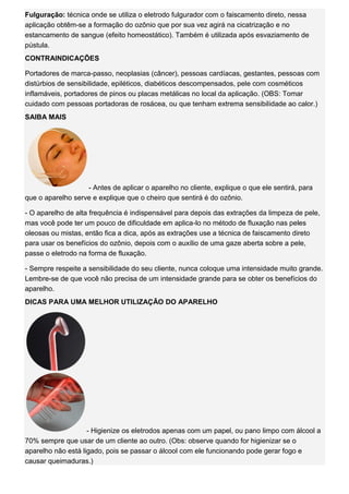 Fulguração: técnica onde se utiliza o eletrodo fulgurador com o faiscamento direto, nessa aplicação obtêm-se a formação do ozônio que por sua vez agirá na cicatrização e no estancamento de sangue (efeito homeostático). Também é utilizada após esvaziamento de pústula. CONTRAINDICAÇÕES Portadores de marca-passo, neoplasias (câncer), pessoas cardíacas, gestantes, pessoas com distúrbios de sensibilidade, epiléticos, diabéticos descompensados, pele com cosméticos inflamáveis, portadores de pinos ou placas metálicas no local da aplicação. (OBS: Tomar cuidado com pessoas portadoras de rosácea, ou que tenham extrema sensibilidade ao calor.) SAIBA MAIS - Antes de aplicar o aparelho no cliente, explique o que ele sentirá, para que o aparelho serve e explique que o cheiro que sentirá é do ozônio. - O aparelho de alta frequência é indispensável para depois das extrações da limpeza de pele, mas você pode ter um pouco de dificuldade em aplica-lo no método de fluxação nas peles oleosas ou mistas, então fica a dica, após as extrações use a técnica de faiscamento direto para usar os benefícios do ozônio, depois com o auxílio de uma gaze aberta sobre a pele, passe o eletrodo na forma de fluxação. - Sempre respeite a sensibilidade do seu cliente, nunca coloque uma intensidade muito grande. Lembre-se de que você não precisa de um intensidade grande para se obter os benefícios do aparelho. DICAS PARA UMA MELHOR UTILIZAÇÃO DO APARELHO - Higienize os eletrodos apenas com um papel, ou pano limpo com álcool a 70% sempre que usar de um cliente ao outro. (Obs: observe quando for higienizar se o aparelho não está ligado, pois se passar o álcool com ele funcionando pode gerar fogo e causar queimaduras.)  