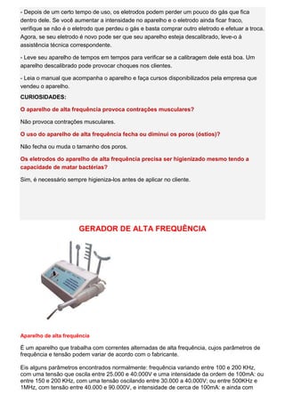 - Depois de um certo tempo de uso, os eletrodos podem perder um pouco do gás que fica dentro dele. Se você aumentar a intensidade no aparelho e o eletrodo ainda ficar fraco, verifique se não é o eletrodo que perdeu o gás e basta comprar outro eletrodo e efetuar a troca. Agora, se seu eletrodo é novo pode ser que seu aparelho esteja descalibrado, leve-o à assistência técnica correspondente. - Leve seu aparelho de tempos em tempos para verificar se a calibragem dele está boa. Um aparelho descalibrado pode provocar choques nos clientes. - Leia o manual que acompanha o aparelho e faça cursos disponibilizados pela empresa que vendeu o aparelho. CURIOSIDADES: O aparelho de alta frequência provoca contrações musculares? Não provoca contrações musculares. O uso do aparelho de alta frequência fecha ou diminui os poros (óstios)? Não fecha ou muda o tamanho dos poros. Os eletrodos do aparelho de alta frequência precisa ser higienizado mesmo tendo a capacidade de matar bactérias? Sim, é necessário sempre higieniza-los antes de aplicar no cliente. 
GERADOR DE ALTA FREQUÊNCIA 
Aparelho de alta frequência 
É um aparelho que trabalha com correntes alternadas de alta frequência, cujos parâmetros de frequência e tensão podem variar de acordo com o fabricante. Eis alguns parâmetros encontrados normalmente: frequência variando entre 100 e 200 KHz, com uma tensão que oscila entre 25.000 e 40.000V e uma intensidade da ordem de 100mA: ou entre 150 e 200 KHz, com uma tensão oscilando entre 30.000 a 40.000V; ou entre 500KHz e 1MHz, com tensão entre 40.000 e 90.000V, e intensidade de cerca de 100mA: e ainda com  