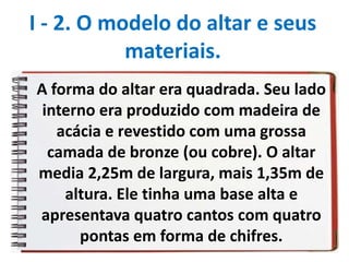 A forma do altar era quadrada. Seu lado
interno era produzido com madeira de
acácia e revestido com uma grossa
camada de bronze (ou cobre). O altar
media 2,25m de largura, mais 1,35m de
altura. Ele tinha uma base alta e
apresentava quatro cantos com quatro
pontas em forma de chifres.
I - 2. O modelo do altar e seus
materiais.
 