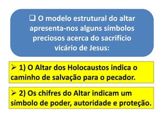  O modelo estrutural do altar
apresenta-nos alguns símbolos
preciosos acerca do sacrifício
vicário de Jesus:
 1) O Altar dos Holocaustos indica o
caminho de salvação para o pecador.
 2) Os chifres do Altar indicam um
símbolo de poder, autoridade e proteção.
 