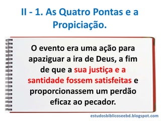 II - 1. As Quatro Pontas e a
Propiciação.
O evento era uma ação para
apaziguar a ira de Deus, a fim
de que a sua justiça e a
santidade fossem satisfeitas e
proporcionassem um perdão
eficaz ao pecador.
 