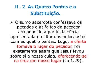 II - 2. As Quatro Pontas e a
Substituição.
 O sumo sacerdote confessava os
pecados e as faltas do pecador
arrependido a partir da oferta
apresentada no altar dos holocaustos
com as quatro pontas. Logo, a oferta
tomava o lugar do pecador. Foi
exatamente assim que Jesus levou
sobre si a nossa culpa, oferecendo-se
na cruz em nosso lugar (Jo 1.29).
 