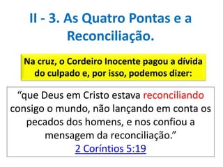 Na cruz, o Cordeiro Inocente pagou a dívida
do culpado e, por isso, podemos dizer:
“que Deus em Cristo estava reconciliando
consigo o mundo, não lançando em conta os
pecados dos homens, e nos confiou a
mensagem da reconciliação.”
2 Coríntios 5:19
II - 3. As Quatro Pontas e a
Reconciliação.
 