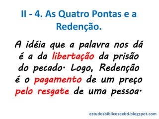 A idéia que a palavra nos dá
é a da libertação da prisão
do pecado. Logo, Redenção
é o pagamento de um preço
pelo resgate de uma pessoa.
II - 4. As Quatro Pontas e a
Redenção.
 