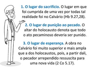 1. O lugar do sacrifício. O lugar em que
foi cumprida de uma vez por todas tal
realidade foi no Calvário (Hb 9.27,28).
2. O lugar de punição ao pecado. O
altar do holocausto denota que todo
o ato pecaminoso deveria ser punido.
3. O lugar de esperança. A obra no
Calvário foi muito superior e mais ampla
que a dos holocaustos, pois, a partir dali,
o pecador arrependido ressuscita para
uma nova vida (2 Co 5.17).
 