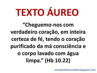 TEXTO ÁUREO
“Cheguemo-nos com
verdadeiro coração, em inteira
certeza de fé, tendo o coração
purificado da má consciência e
o corpo lavado com água
limpa.” (Hb 10.22)
 