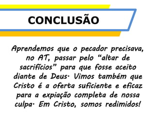 CONCLUSÃO
Aprendemos que o pecador precisava,
no AT, passar pelo “altar de
sacrifícios” para que fosse aceito
diante de Deus. Vimos também que
Cristo é a oferta suficiente e eficaz
para a expiação completa de nossa
culpa. Em Cristo, somos redimidos!
 