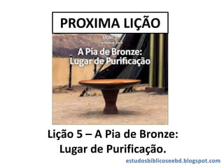 PROXIMA LIÇÃO
Lição 5 – A Pia de Bronze:
Lugar de Purificação.
 