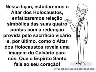 Nessa lição, estudaremos o
Altar dos Holocaustos,
enfatizaremos relação
simbólica das suas quatro
pontas com a redenção
provida pelo sacrifício vicário
e, por último, como o Altar
dos Holocaustos revela uma
imagem do Calvário para
nós. Que o Espírito Santo
fale ao seu coração!
 
