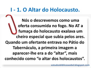 Quando um ofertante entrava no Pátio do
Tabernáculo, a primeira imagem a
aparecer-lhe era a do “altar”, mais
conhecido como “o altar dos holocaustos”.
I - 1. O Altar do Holocausto.
Nós o descrevemos como uma
oferta consumida no fogo. No AT a
fumaça do holocausto exalava um
cheiro especial que subia pelos ares.
 