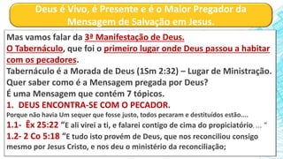 Deus é Vivo, é Presente e é o Maior Pregador da
Mensagem de Salvação em Jesus.
Mas vamos falar da 3ª Manifestação de Deus.
O Tabernáculo, que foi o primeiro lugar onde Deus passou a habitar
com os pecadores.
Tabernáculo é a Morada de Deus (1Sm 2:32) – Lugar de Ministração.
Quer saber como é a Mensagem pregada por Deus?
É uma Mensagem que contém 7 tópicos.
1. DEUS ENCONTRA-SE COM O PECADOR.
Porque não havia Um sequer que fosse justo, todos pecaram e destituídos estão....
1.1- Êx 25:22 “E ali virei a ti, e falarei contigo de cima do propiciatório, ... “
1.2- 2 Co 5:18 “E tudo isto provém de Deus, que nos reconciliou consigo
mesmo por Jesus Cristo, e nos deu o ministério da reconciliação;
 