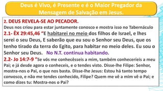Deus é Vivo, é Presente e é o Maior Pregador da
Mensagem de Salvação em Jesus.
2. DEUS REVELA-SE AO PECADOR.
Deus nos criou para estar juntamente conosco e mostra isso no Tabernáculo
2.1- ÊX 29:45,46 “E habitarei no meio dos filhos de Israel, e lhes
serei o seu Deus, E saberão que eu sou o Senhor seu Deus, que os
tenho tirado da terra do Egito, para habitar no meio deles. Eu sou o
Senhor seu Deus. No N.T. continua habitando.
2.2- Jo 14:7-9 “Se vós me conhecêsseis a mim, também conheceríeis a meu
Pai; e já desde agora o conheceis, e o tendes visto. Disse-lhe Filipe: Senhor,
mostra-nos o Pai, o que nos basta. Disse-lhe Jesus: Estou há tanto tempo
convosco, e não me tendes conhecido, Filipe? Quem me vê a mim vê o Pai; e
como dizes tu: Mostra-nos o Pai?
 