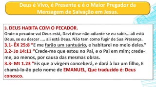 Deus é Vivo, é Presente e é o Maior Pregador da
Mensagem de Salvação em Jesus.
3. DEUS HABITA COM O PECADOR.
Onde o pecador vai Deus está, Davi disse não adiante se eu subir....ali está
Deus, se eu descer .... ali está Deus. Não tem como fugir de Sua Presença.
3.1- ÊX 25:8 “E me farão um santuário, e habitarei no meio deles.”
3.2- Jo 14:11 “Crede-me que estou no Pai, e o Pai em mim; crede-
me, ao menos, por causa das mesmas obras.
3.3- Mt 1.23 “Eis que a virgem conceberá, e dará à luz um filho, E
chamá-lo-ão pelo nome de EMANUEL, Que traduzido é: Deus
conosco.
 