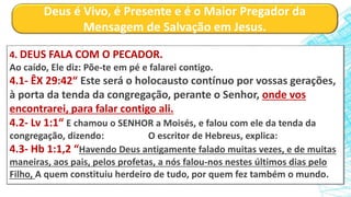 Deus é Vivo, é Presente e é o Maior Pregador da
Mensagem de Salvação em Jesus.
4. DEUS FALA COM O PECADOR.
Ao caído, Ele diz: Põe-te em pé e falarei contigo.
4.1- ÊX 29:42“ Este será o holocausto contínuo por vossas gerações,
à porta da tenda da congregação, perante o Senhor, onde vos
encontrarei, para falar contigo ali.
4.2- Lv 1:1“ E chamou o SENHOR a Moisés, e falou com ele da tenda da
congregação, dizendo: O escritor de Hebreus, explica:
4.3- Hb 1:1,2 “Havendo Deus antigamente falado muitas vezes, e de muitas
maneiras, aos pais, pelos profetas, a nós falou-nos nestes últimos dias pelo
Filho, A quem constituiu herdeiro de tudo, por quem fez também o mundo.
 