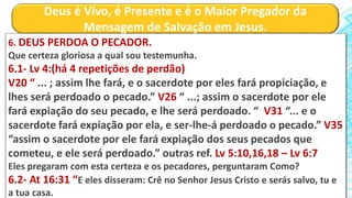 Deus é Vivo, é Presente e é o Maior Pregador da
Mensagem de Salvação em Jesus.
6. DEUS PERDOA O PECADOR.
Que certeza gloriosa a qual sou testemunha.
6.1- Lv 4:(há 4 repetições de perdão)
V20 “ ... ; assim lhe fará, e o sacerdote por eles fará propiciação, e
lhes será perdoado o pecado.” V26 “ ...; assim o sacerdote por ele
fará expiação do seu pecado, e lhe será perdoado. “ V31 “... e o
sacerdote fará expiação por ela, e ser-lhe-á perdoado o pecado.” V35
“assim o sacerdote por ele fará expiação dos seus pecados que
cometeu, e ele será perdoado.” outras ref. Lv 5:10,16,18 – Lv 6:7
Eles pregaram com esta certeza e os pecadores, perguntaram Como?
6.2- At 16:31 “E eles disseram: Crê no Senhor Jesus Cristo e serás salvo, tu e
a tua casa.
 